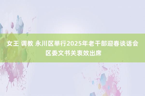 女王 调教 永川区举行2025年老干部迎春谈话会 区委文书关衷效出席