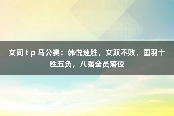 女同 t p 马公赛：韩悦速胜，女双不败，国羽十胜五负，八强全员落位