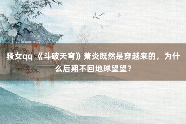 骚女qq 《斗破天穹》萧炎既然是穿越来的，为什么后期不回地球望望？