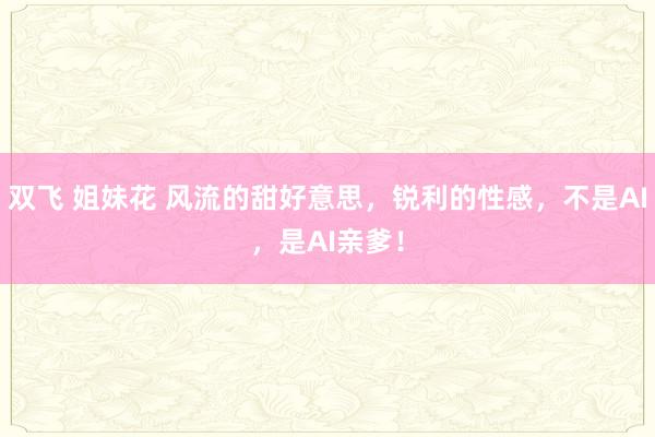 双飞 姐妹花 风流的甜好意思，锐利的性感，不是AI，是AI亲爹！