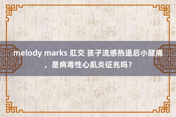 melody marks 肛交 孩子流感热退后小腿痛，是病毒性心肌炎征兆吗？