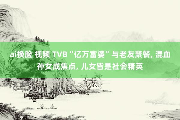 ai换脸 视频 TVB“亿万富婆”与老友聚餐， 混血孙女成焦点， 儿女皆是社会精英