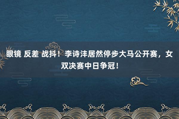 眼镜 反差 战抖！李诗沣居然停步大马公开赛，女双决赛中日争冠！