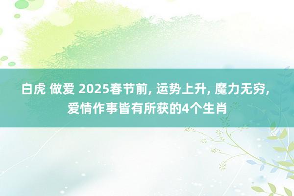 白虎 做爱 2025春节前， 运势上升， 魔力无穷， 爱情作事皆有所获的4个生肖