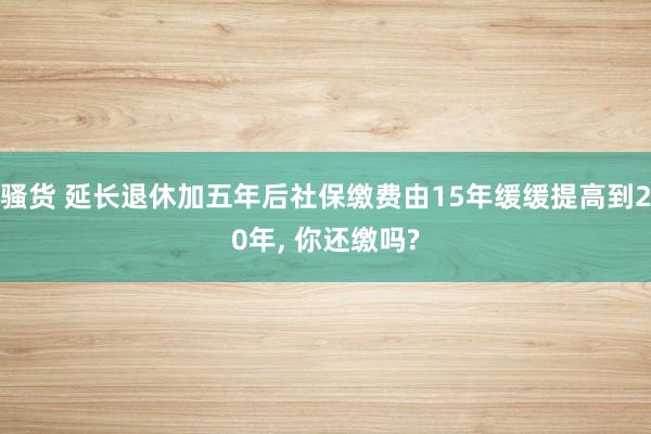 骚货 延长退休加五年后社保缴费由15年缓缓提高到20年， 你还缴吗?