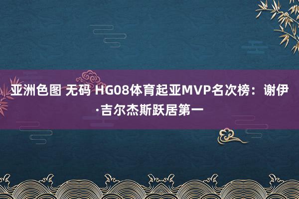 亚洲色图 无码 HG08体育起亚MVP名次榜：谢伊·吉尔杰斯跃居第一