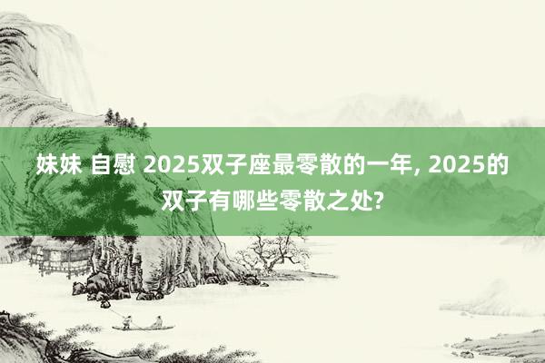 妹妹 自慰 2025双子座最零散的一年， 2025的双子有哪些零散之处?