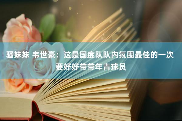 骚妹妹 韦世豪：这是国度队队内氛围最佳的一次 要好好带带年青球员