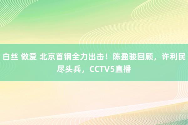 白丝 做爱 北京首钢全力出击！陈盈骏回顾，许利民尽头兵，CCTV5直播