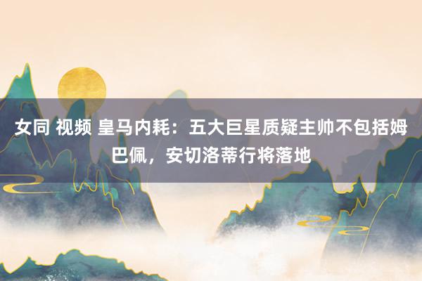 女同 视频 皇马内耗：五大巨星质疑主帅不包括姆巴佩，安切洛蒂行将落地