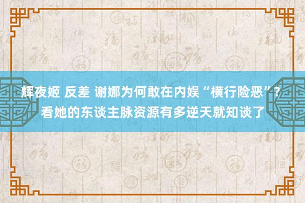 辉夜姬 反差 谢娜为何敢在内娱“横行险恶”? 看她的东谈主脉资源有多逆天就知谈了