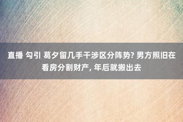 直播 勾引 葛夕留几手干涉区分阵势? 男方照旧在看房分割财产， 年后就搬出去