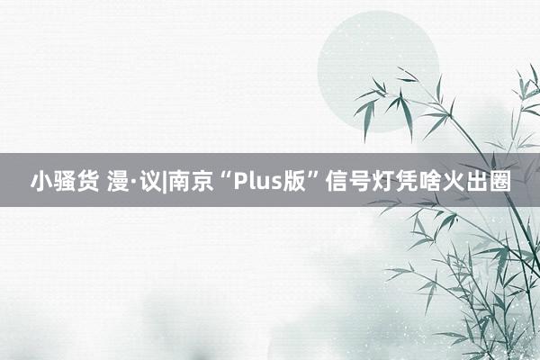 小骚货 漫·议|南京“Plus版”信号灯凭啥火出圈