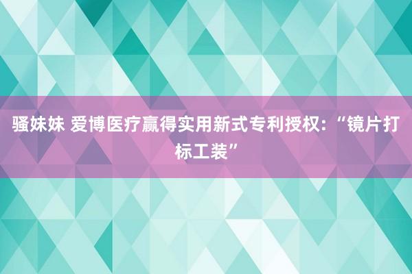 骚妹妹 爱博医疗赢得实用新式专利授权: “镜片打标工装”