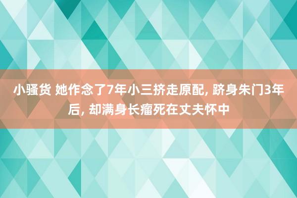 小骚货 她作念了7年小三挤走原配， 跻身朱门3年后， 却满身长瘤死在丈夫怀中