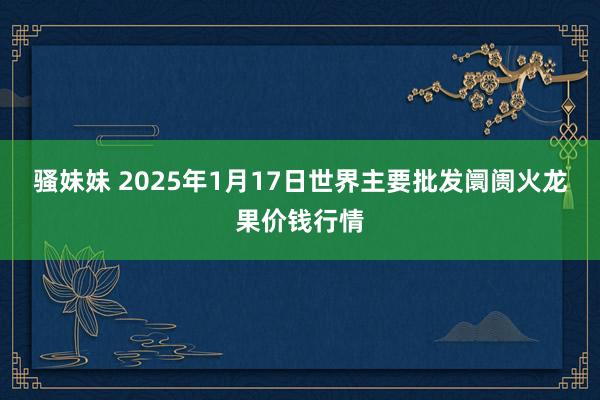 骚妹妹 2025年1月17日世界主要批发阛阓火龙果价钱行情