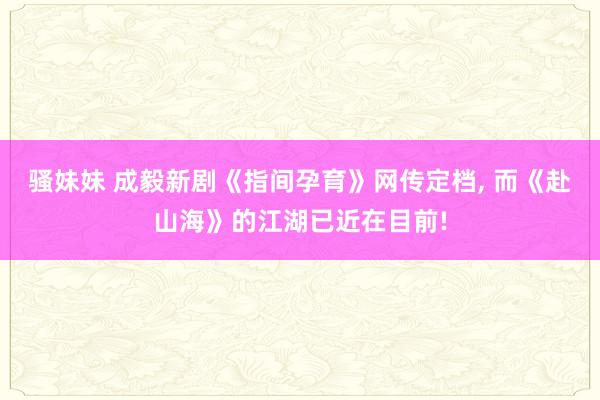 骚妹妹 成毅新剧《指间孕育》网传定档， 而《赴山海》的江湖已近在目前!