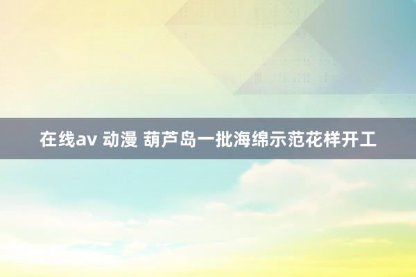 在线av 动漫 葫芦岛一批海绵示范花样开工