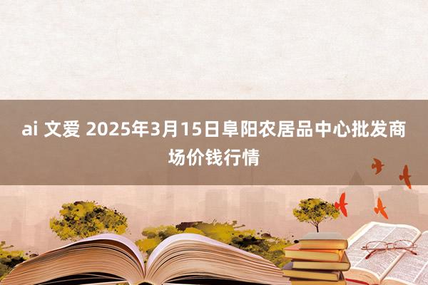 ai 文爱 2025年3月15日阜阳农居品中心批发商场价钱行情