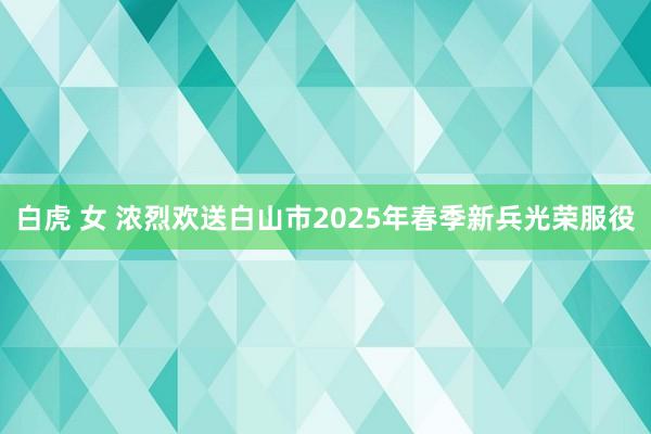 白虎 女 浓烈欢送白山市2025年春季新兵光荣服役