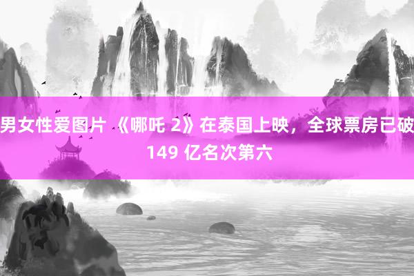 男女性爱图片 《哪吒 2》在泰国上映，全球票房已破 149 亿名次第六