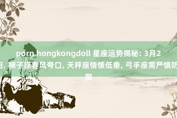 porn hongkongdoll 星座运势揭秘: 3月20日， 狮子座春风夸口， 天秤座情愫低垂， 弓手座需严慎防御