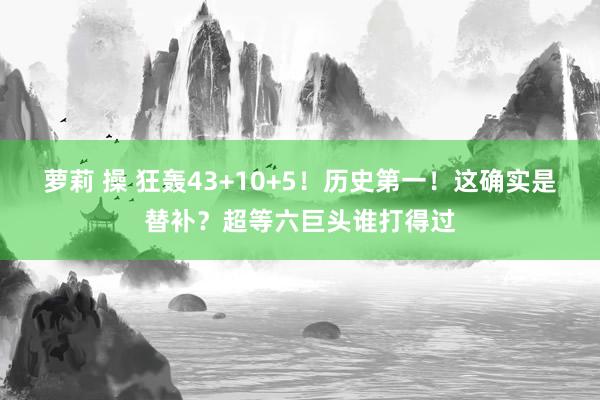 萝莉 操 狂轰43+10+5！历史第一！这确实是替补？超等六巨头谁打得过