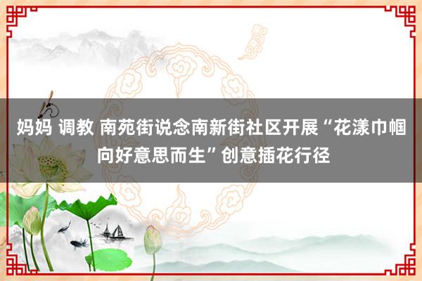 妈妈 调教 南苑街说念南新街社区开展“花漾巾帼 向好意思而生”创意插花行径